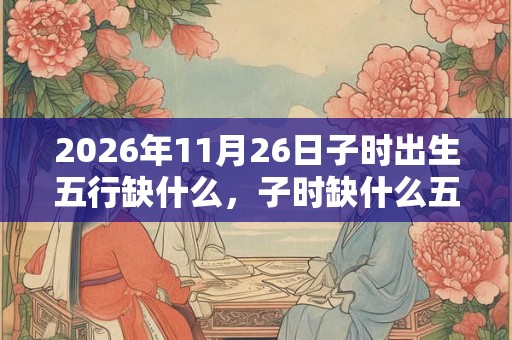 2026年11月26日子时出生五行缺什么,子时缺什么五行 2026年11月26日子时出生五行缺什么,子时缺什么五行