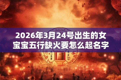 2026年3月24号出生的女宝宝五行缺火要怎么起名字