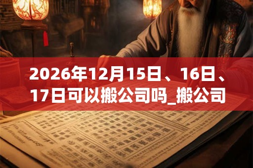 2026年12月15日、16日、17日可以搬公司吗_搬公司日子好吗