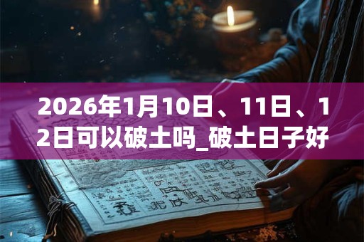 2026年1月10日、11日、12日可以破土吗_破土日子好吗