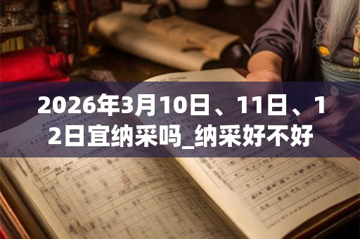 2026年3月10日、11日、12日宜纳采吗_纳采好不好 2026年3月10日、11日、12日宜纳采吗_纳采好不好