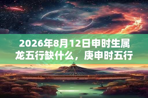 2026年8月12日申时生属龙五行缺什么，庚申时五行缺什么