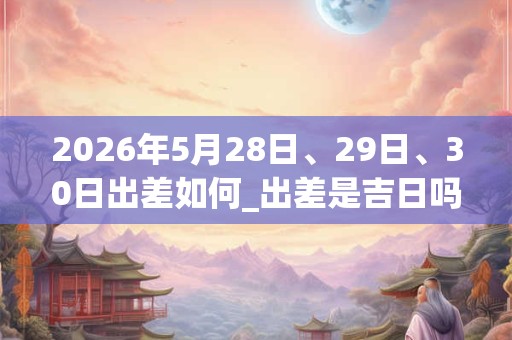 2026年5月28日、29日、30日出差如何_出差是吉日吗 2026年5月28日、29日、30日出差如何_出差是吉日吗