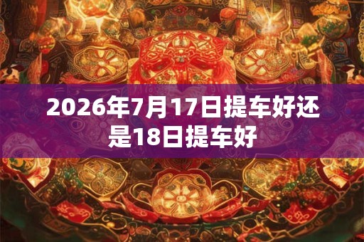 2026年7月17日提车好还是18日提车好 2026年7月17日提车好还是18日提车好