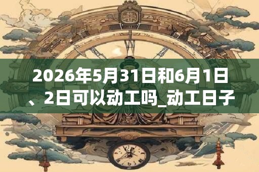 2026年5月31日和6月1日、2日可以动工吗_动工日子好吗