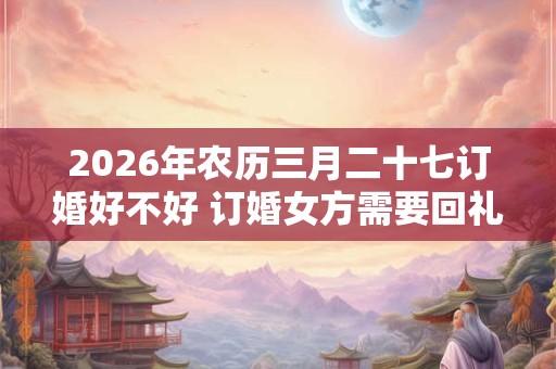 2026年农历三月二十七订婚好不好 订婚女方需要回礼吗