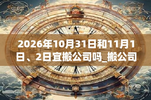 2026年10月31日和11月1日、2日宜搬公司吗_搬公司好不好