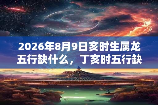 2026年8月9日亥时生属龙五行缺什么，丁亥时五行缺什么