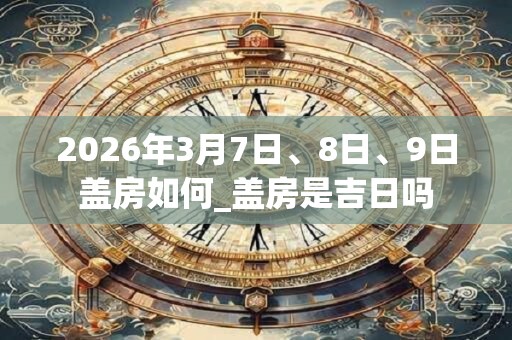 2026年3月7日、8日、9日盖房如何_盖房是吉日吗 2026年3月7日、8日、9日盖房如何_盖房是吉日吗