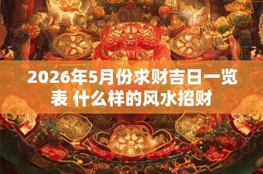 2026年5月份求财吉日一览表 什么样的风水招财 2026年5月份求财吉日一览表 什么样的风水招财