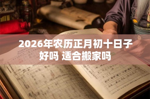 2026年农历正月初十日子好吗 适合搬家吗 2026年农历正月初十日子好吗 适合搬家吗
