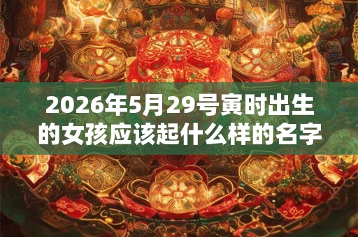 2026年5月29号寅时出生的女孩应该起什么样的名字，要注意什么