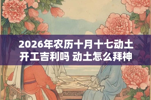 2026年农历十月十七动土开工吉利吗 动土怎么拜神 2026年农历十月十七动土开工吉利吗 动土怎么拜神