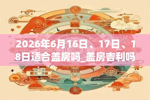2026年6月16日、17日、18日适合盖房吗_盖房吉利吗