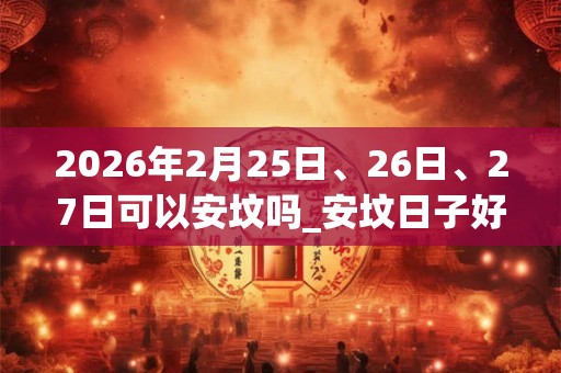 2026年2月25日、26日、27日可以安坟吗_安坟日子好吗 2026年2月25日、26日、27日可以安坟吗_安坟日子好吗