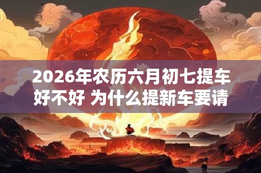 2026年农历六月初七提车好不好 为什么提新车要请人开