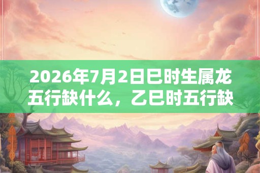 2026年7月2日巳时生属龙五行缺什么，乙巳时五行缺什么