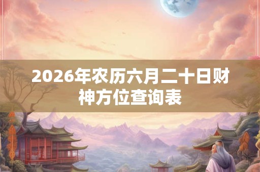 2026年农历六月二十日财神方位查询表 2026年农历六月二十日财神方位查询表