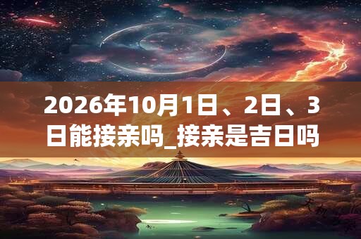 2026年10月1日、2日、3日能接亲吗_接亲是吉日吗