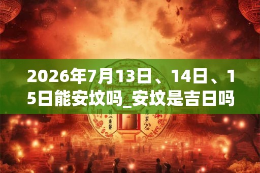 2026年7月13日、14日、15日能安坟吗_安坟是吉日吗