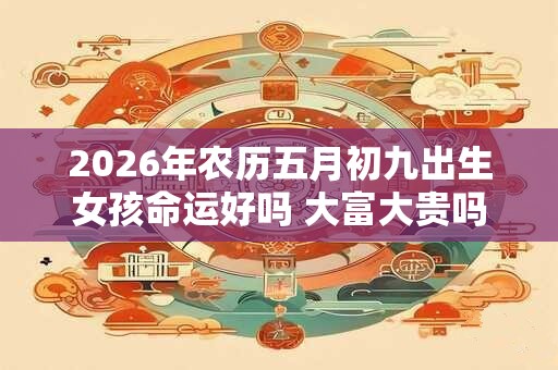 2026年农历五月初九出生女孩命运好吗 大富大贵吗