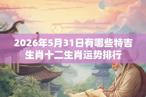 2026年5月31日有哪些特吉生肖十二生肖运势排行
