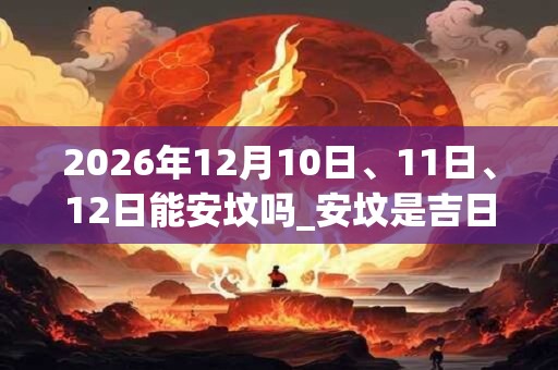 2026年12月10日、11日、12日能安坟吗_安坟是吉日吗