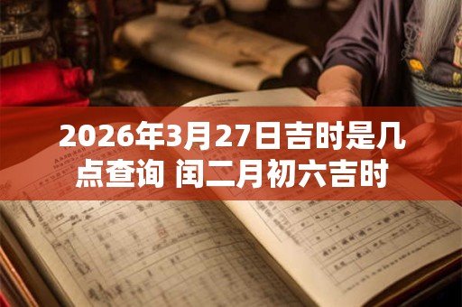 2026年3月27日吉时是几点查询 闰二月初六吉时