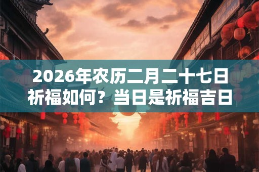 2026年农历二月二十七日祈福如何?当日是祈福吉日吗? 2026年农历二月二十七日祈福如何?当日是祈福吉日吗?