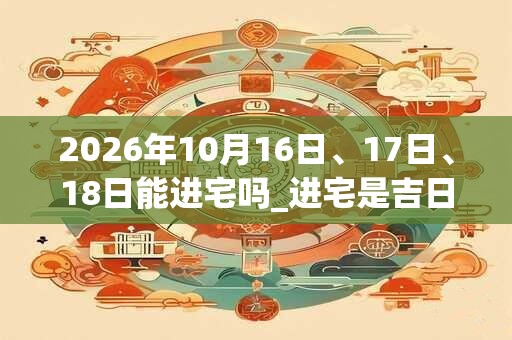 2026年10月16日、17日、18日能进宅吗_进宅是吉日吗 2026年10月16日、17日、18日能进宅吗_进宅是吉日吗