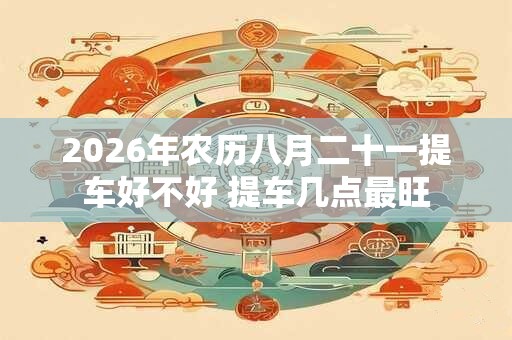 2026年农历八月二十一提车好不好 提车几点最旺