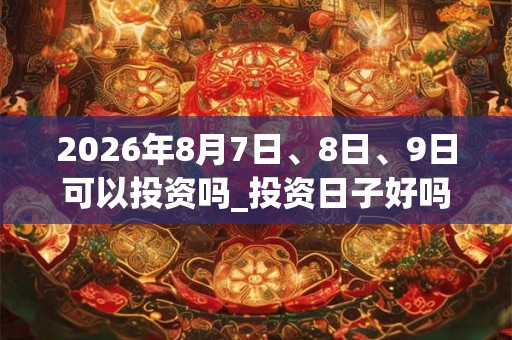 2026年8月7日、8日、9日可以投资吗_投资日子好吗