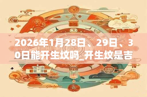 2026年1月28日、29日、30日能开生坟吗_开生坟是吉日吗 2026年1月28日、29日、30日能开生坟吗_开生坟是吉日吗