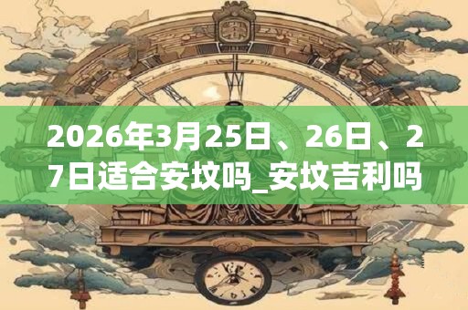 2026年3月25日、26日、27日适合安坟吗_安坟吉利吗