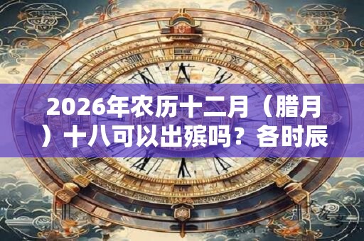 2026年农历十二月（腊月）十八可以出殡吗？各时辰凶吉如何？