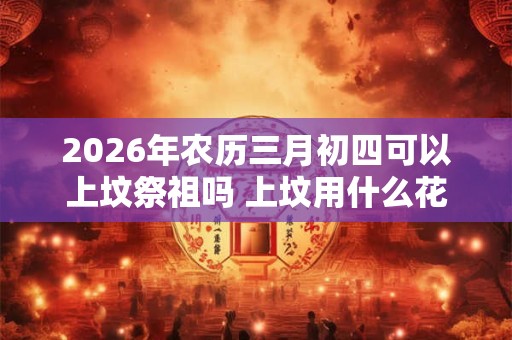 2026年农历三月初四可以上坟祭祖吗 上坟用什么花 2026年农历三月初四可以上坟祭祖吗 上坟用什么花