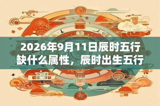 2026年9月11日辰时五行缺什么属性,辰时出生五行缺什么 2026年9月11日辰时五行缺什么属性,辰时出生五行缺什么