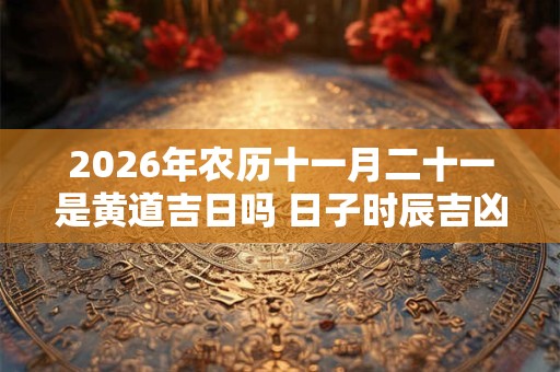 2026年农历十一月二十一是黄道吉日吗 日子时辰吉凶 2026年农历十一月二十一是黄道吉日吗 日子时辰吉凶