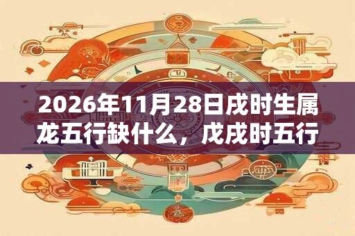 2026年11月28日戌时生属龙五行缺什么，戊戌时五行缺什么