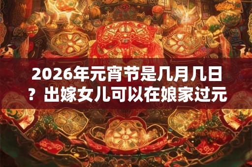 2026年元宵节是几月几日?出嫁女儿可以在娘家过元宵吗? 2026年元宵节是几月几日?出嫁女儿可以在娘家过元宵吗?