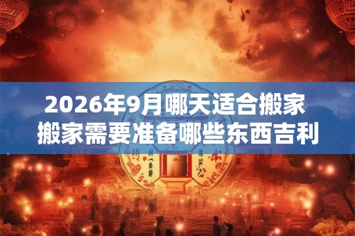 2026年9月哪天适合搬家 搬家需要准备哪些东西吉利