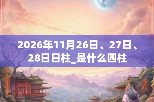 2026年11月26日、27日、28日日柱_是什么四柱 2026年11月26日、27日、28日日柱_是什么四柱