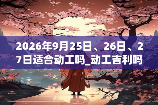 2026年9月25日、26日、27日适合动工吗_动工吉利吗