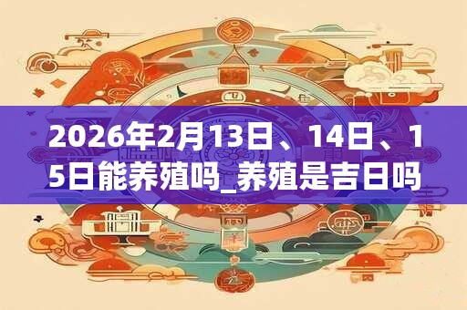 2026年2月13日、14日、15日能养殖吗_养殖是吉日吗