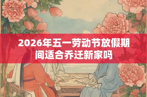 2026年五一劳动节放假期间适合乔迁新家吗 2026年五一劳动节放假期间适合乔迁新家吗