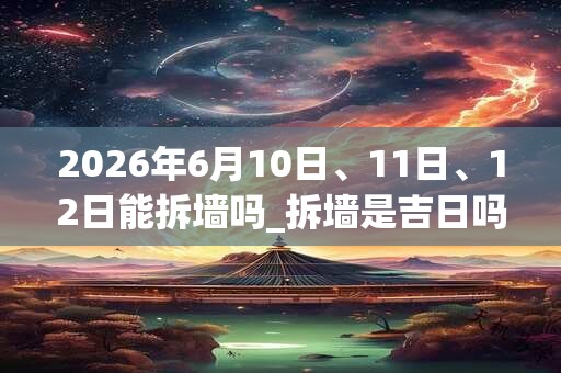 2026年6月10日、11日、12日能拆墙吗_拆墙是吉日吗 2026年6月10日、11日、12日能拆墙吗_拆墙是吉日吗