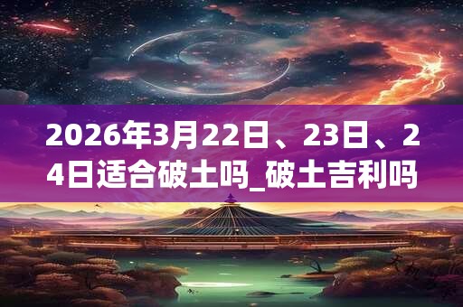 2026年3月22日、23日、24日适合破土吗_破土吉利吗 2026年3月22日、23日、24日适合破土吗_破土吉利吗