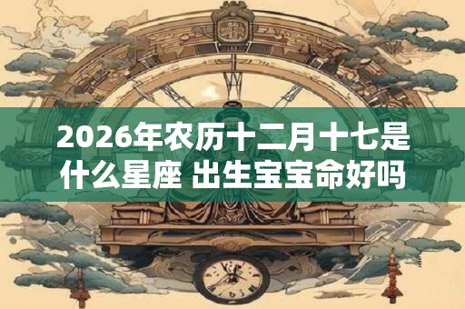 2026年农历十二月十七是什么星座 出生宝宝命好吗 2026年农历十二月十七是什么星座 出生宝宝命好吗