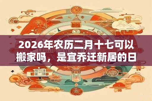 2026年农历二月十七可以搬家吗，是宜乔迁新居的日子吗？