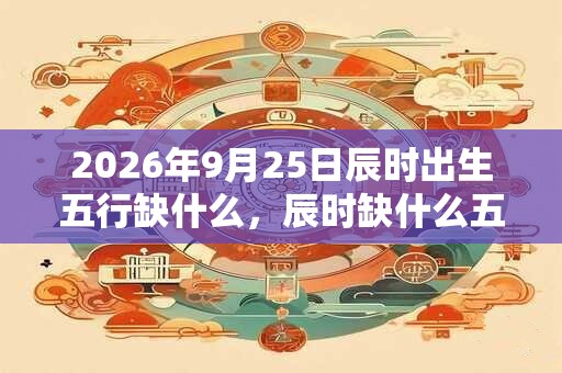 2026年9月25日辰时出生五行缺什么，辰时缺什么五行